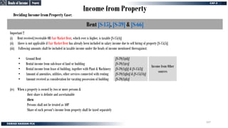 Income from Property
Deciding Income from Property Case:
Rent [S-15], [S-39] & [S-66]
Important !!
(i) Rent received/receivable OR Fair Market Rent, which ever is higher, is taxable [S-15(4)]
(ii) Above is not applicable if Fair Market Rent has already been included in salary income due to self hiring of property [S-15(5)]
(iii) Following amounts shall be included in taxable income under the heads of income mentioned thereagainst;
• Ground Rent
• Rental income from sub-lease of land or building
• Rental income from lease of building, together with Plant & Machinery
• Amount of amenities, utilities, other services connected with renting
• Amount received as consideration for vacating possession of building
(iv) When a property is owned by two or more persons &
their share is definite and ascertainable
then
Persons shall not be treated as AOP
Share of each person's income from property shall be taxed separately
Income from Other
sources
[S-39(1)(d)]
[S-39(1)(e)]
[S-39(1)(f)] & [S-15(3)]
[S-39(1)(fa)] & [S-15(3A)]
[S-39(1)(k)]
Property
Property
Heads of Income
Heads of Income
107
 