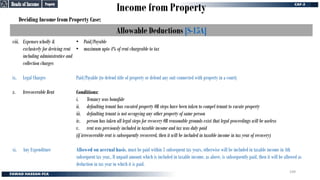 Income from Property
Deciding Income from Property Case:
Allowable Deductions [S-15A]
viii. Expenses wholly &
exclusively for deriving rent
including administrative and
collection charges
ix. Legal Charges
x. Irrecoverable Rent
xi. Any Expenditure
• Paid/Payable
• maximum upto 4% of rent chargeable to tax
Paid/Payable (to defend title of property or defend any suit connected with property in a court)
Conditions:
i. Tenancy was bonafide
ii. defaulting tenant has vacated property OR steps have been taken to compel tenant to vacate property
iii. defaulting tenant is not occupying any other property of same person
iv. person has taken all legal steps for recovery OR reasonable grounds exist that legal proceedings will be useless
v. rent was previously included in taxable income and tax was duly paid
(if irrecoverable rent is subsequently recovered, then it will be included in taxable income in tax year of recovery)
Allowed on accrual basis, must be paid within 3 subsequent tax years, otherwise will be included in taxable income in 4th
subsequent tax year,. If unpaid amount which is included in taxable income, as above, is subsequently paid, then it will be allowed as
deduction in tax year in which it is paid.
Property
Property
Heads of Income
Heads of Income
109
 