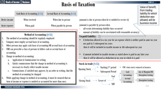 Basis of Taxation
Business
Business
When payable by person
When due to person
Stock in trade [S-35]
Method of Accounting [S-32]
1. The method of accounting should be regularly employed
2. Company must employ accrual basis of accounting.
3. Other persons may apply cash basis of accounting OR accrual basis of accounting
4. FBR can prescribe a class of persons to follow cash or accrual basis of
accounting
5. Change in method of accounting:
a. Application to Commissioner in writing
b. Satisfy commissioner that the change in method of accounting is
necessary to clearly reflect taxable income
c. Commissioner, if satisfied may approve, by an order in writing, that the
method of accounting be changed
6. While applying change in method of accounting, it must be ensured that no
item of income or expense is omitted or accounted for more than once.
Accrual Basis of Accounting [S-34]
Cash Basis of Accounting [S-33]
When paid
Incur expense
When received
Derive income
Un-paid Liability:
• if deduction allowed in a tax year for an expense which is neither paid in same tax year
nor paid in 3 subsequent tax years
then it will be included in taxable income in 4th subsequent tax year
• if amount included in taxable income as stated above is paid in any later year
then it will be allowed as deduction in tax year in which it is paid
(amount is payable by person when
- all events determining liability have occurred
- amount of liability can be ascertained with reasonable accuracy)
(amount is due to person when he is entitled to receive it)
Opening Stock
Closing Stock
Starting/1st period FMV when stock ventured in business
Subsequent Period
NRV
Cost
Lesser of
Any of Marginal OR
Absorption Costing
Absorption Costing
Cash
Accounting
Accrual
Accounting
Heads of Income
Heads of Income
Value of benefit,
from trading
liability for which
deduction was
allowed, will be
business income
113
 