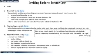 Deciding Business Income Case
4. Assets:
i. Depreciable Asset [S-22(15)]:
Means any tangible movable property, immovable property or structural improvement to immovable property owned by a person that :
a. has normal useful life exceeding one year
b. is likely to lose value as a result of normal wear and tear or obsolescence AND
c. is used wholly or partly by person in deriving income from business
it shall not include any asset whose entire cost is allowed as deduction under Income Tax Ordinance 2001
ii. Structural Improvement [S-22(15)]:
Includes building, road, driveway, car park, railway line, pipeline, bridge, tunnel, airport runway, canal, dock, wharf, retaining wall, fence, power lines, water
or sewage pipes, drainage, landscaping or dam.
iii. Eligible Depreciable Asset [S-23(5)]:
a depreciable asset which is not:
a. furniture & fittings
b. road transport vehicle not plying for hire
c. plant & machinery previously used in Pakistan
d. plant & machinery whose entire cost is allowed as deduction under Income Tax Ordinance 2001
e. immovable property OR structural improvement to immovable property
Where any asset is jointly owned by Tax Payer and Islamic Financial Institution under Musharika
Financing or Diminishing Musharika Financing, such asset shall be treated to be owned by “Tax Payer”
[Proviso to S-22(15)]
Business
Business
Heads of Income
Heads of Income
123
 
