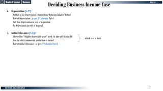 Deciding Business Income Case
6. Depreciation [S-22]:
Method of tax depreciation : Diminishing/Reducing Balance Method
Rate of Depreciation : as per 3rd Schedule Part-I
Full Year depreciation in year of acquisition
No Depreciation in year of disposal
7. Initial Allowance [S-23]:
Allowed for "eligible depreciable asset" used 1st time in Pakistan OR
Year in which commercial production is started
Rate of Initial Allowance : as per 3rd Schedule Part-II
which ever is later
Business
Business
Heads of Income
Heads of Income
128
 