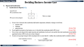 Deciding Business Income Case
8. Disposal and Consideration:
ii. Consideration for Disposal [S-77]:
a. If Asset is lost or destroyed, then consideration shall include compensation, indemnity or damages received from:
• insurance claim
• Settlement
• judicial decision
b. If asset applied to personal use from business use or is discarded, then consideration shall be FMV of asset
c. If two or more assets disposed off in single transaction and consideration of each asset is not specified, then total consideration received shall be
apportioned on basis of FMV of each asset, at time of disposal
d. If actual cost of passenger transport vehicle not plying for hire was more than Rs 7.5 million, then consideration shall be calculated as follows:
Amount Received X
FMV of consideration in kind X
X
FMV of asset at time of disposal X
Which ever is higher
Actual consideration received on
disposal
x
7.5 million
Actual cost paid to acquire vehicle
[Section-77(2)]
[Section-77(2)]
[Section-77(3)]
[Section-77(3)]
[Section-22(10)]
[Section-22(10)]
[Section-77(5)]
[Section-77(5)]
Business
Business
Heads of Income
Heads of Income
130
 