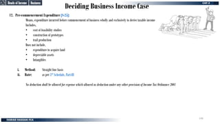 Deciding Business Income Case
12. Pre-commencement Expenditure [S-25]:
Means, expenditure incurred before commencement of business wholly and exclusively to derive taxable income
Includes,
• cost of feasibility studies
• construction of prototypes
• trail production
Does not include,
• expenditure to acquire land
• depreciable assets
• Intangibles
i. Method: Straight line basis
ii. Rate: as per 3rd Schedule, Part-III
No deduction shall be allowed for expense which allowed as deduction under any other provision of Income Tax Ordinance 2001
Business
Business
Heads of Income
Heads of Income
136
 