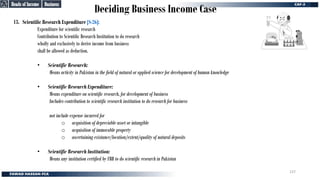 Deciding Business Income Case
13. Scientific Research Expenditure [S-26]:
Expenditure for scientific research
Contribution to Scientific Research Institution to do research
wholly and exclusively to derive income from business
shall be allowed as deduction.
• Scientific Research:
Means activity in Pakistan in the field of natural or applied science for development of human knowledge
• Scientific Research Expenditure:
Means expenditure on scientific research, for development of business
Includes contribution to scientific research institution to do research for business
not include expense incurred for
o acquisition of depreciable asset or intangible
o acquisition of immovable property
o ascertaining existance/location/extent/quality of natural deposits
• Scientific Research Institution:
Means any institution certified by FBR to do scientific research in Pakistan
Business
Business
Heads of Income
Heads of Income
137
 