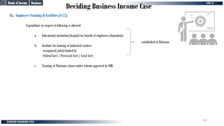 Deciding Business Income Case
15. Employee Training & Facilities [S-27]:
Expenditure in respect of following is allowed:
a. Educational institution/hospital for benefit of employees/dependents
b. Institute for training of industrial workers
recognized/aided/funded by
Federal Govt / Proviscial Govt / Local Govt
c. Training of Pakistani citizen under scheme approved by FBR
established in Pakistan
Business
Business
Heads of Income
Heads of Income
139
 