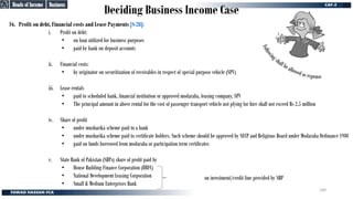 Deciding Business Income Case
16. Profit on debt, Financial costs and Lease Payments [S-28]:
i. Profit on debt:
• on loan utilized for business purposes
• paid by bank on deposit accounts
ii. Financial costs:
• by originator on securitization of receivables in respect of special purpose vehicle (SPV)
iii. Lease rentals
• paid to scheduled bank, financial institution or approved modaraba, leasing company, SPV
• The principal amount in above rental for the cost of passenger transport vehicle not plying for hire shall not exceed Rs 2.5 million
iv. Share of profit
• under musharika scheme paid to a bank
• under musharika scheme paid to certificate holders. Such scheme should be approved by SECP and Religious Board under Modaraba Ordinance 1980
• paid on funds borrowed from modaraba or participation term certificates
v. State Bank of Pakistan (SBPs) share of profit paid by
• House Building Finance Corporation (HBFC)
• National Development Leasing Corporation
• Small & Medium Enterprises Bank
on investment/credit line provided by SBP
Business
Business
Heads of Income
Heads of Income
F
o
l
l
o
w
i
ng shall be allowed as expense
140
 