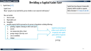 Deciding a Capital Gains Case
1. Capital Gains [S-37]
Capital Asset:
Means “property of any kind held by person whether or not connected with business”
Does not include
i. Stock in trade
ii. Depreciable asset
iii. Intangibles
iv. movable property held for personal use by person or dependents excluding following:
a. painting, sculpture, drawing or other work of art
b. Jewelry
c. rare manuscript, folio or book
d. postage stamp or first day cover
e. coin or medallion
f. Antique
[S-37(5)]
Capital Loss from disposal
of these assets shall not be
recognized, only capital
gains will be recognized.
[S-38(5)]
Capital Gains
Capital Gains
Heads of Income
Heads of Income
Capital Gain from disposal of immovable
property shall be taxable as separate
block of income @ 1st Sched, P-I, Div-VIII
145
 