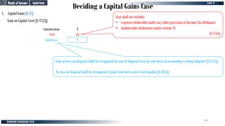 Deciding a Capital Gains Case
1. Capital Gains [S-37]
Gain on Capital Asset [S-37(2)]:
Consideration
- Cost
Gain/Loss X
(X)
X
Cost shall not include:
• expenses deductible under any other provision of Income Tax Ordinance
• inadmissible deductions under section 21
[S-37(4)]
Gain or Loss on disposal shall be recognized in year of disposal even if cash basis of accounting is being adopted. [S-37(1)]
No loss on disposal shall be recognized if gain from such asset is not taxable [S-38(2)]
Capital Gains
Capital Gains
Heads of Income
Heads of Income
146
 