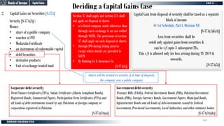 Deciding a Capital Gains Case
2. Capital Gains on Securities [S-37A]
Security [S-37A(3)] :
Means:
• share of a public company
• voucher of PTC
• Modaraba Certificate
• an instrument of redeemable capital
• debt Securities
• derivative products
• Unit of exchange traded fund
Capital Gain from disposal of security shall be taxed as a separate
block of income
@ 1st Schedule, Part I, Division VII
[S-37A(1)&(4)]
Loss from securities shall be
setoff only against gains from securities &
can be c/f upto 3 subsequent TYs.
This c/f is allowed only for loss arising during TY 2019 &
onwards.
[S-37A(5)]
Corporate debt security
Term Finance Certificates (TFCs), Sukuk Certificates (Sharia Compliant Bonds),
Registered Bonds, Commercial Papers, Participation Term Certificates (PTCs) and
all kinds of debt instruments issued by any Pakistani or foreign company or
corporation registered in Pakistan
[S-37A(3A)(a)]
Government debt security
Treasury Bills (T-bills), Federal Investment Bonds (FIBs), Pakistan Investment
Bonds (PIBs), Foreign Currency Bonds, Government Papers, Municipal Bonds,
Infrastructure Bonds and all kinds of debt instruments issued by Federal
Government, Provincial Governments, Local Authorities and other statutory bodies
[S-37A(3A)(b)]
Section 37 shall apply and section 37A shall
not apply on disposal of shares
• of a listed company, made otherwise than
through stock exchange & are not settled
through NCCPL. The provisions of section
37 shall apply on such disposal of shares
• through IPO during listing process
except where details are provided to
NCCPL
• By Banking Co & Insurance Co
[S-37A(1)]
Capital Gains
Capital Gains
Heads of Income
Heads of Income
shares will be treated as security, if at time of disposal,
the company was a public company
148
 