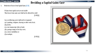 Deciding a Capital Gains Case
4. Deduction of Losses from Capital Gains [S-38]
If Gains from capital asset are not taxable
Then Losses from same asset shall not be allowed for setoff
[S-38(2)]
Loss on following assets shall not be recognized:
(a) A painting, sculpture, drawing or other work of art;
(b) jewelry;
(c) a rare manuscript, folio or book;
(d) a postage stamp or first day cover;
(e) a coin or medallion; or
(f) an antique.
[S-38(5)]
Capital Gains
Capital Gains
Heads of Income
Heads of Income
150
 