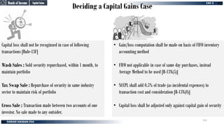 Deciding a Capital Gains Case
• Gain/loss computation shall be made on basis of FIFO inventory
accounting method
• FIFO not applicable in case of same day purchases, instead
Average Method to be used [R-13N(5)]
• NCCPL shall add 0.5% of trade (as incidental expenses) to
transaction cost and consideration [R-13N(8)]
• Capital loss shall be adjusted only against capital gain of security
Heads of Income
Heads of Income
Capital Gains
Capital Gains
Capital loss shall not be recoginzed in case of following
transactions [Rule-13F]
Wash Sales : Sold security repurchased, within 1 month, to
maintain portfolio
Tax Swap Sale : Repurchase of security in same industry
sector to maintain risk of portfolio
Cross Sale : Transaction made between two accounts of one
investor. No sale made to any outsider.
151
 