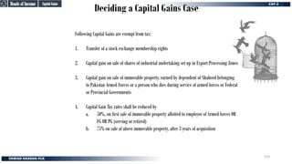 Deciding a Capital Gains Case
Heads of Income
Heads of Income
Capital Gains
Capital Gains
Following Capital Gains are exempt from tax:
1. Transfer of a stock exchange membership rights
2. Capital gain on sale of shares of industrial undertaking set up in Export Processing Zones
3. Capital gain on sale of immovable property, earned by dependent of Shaheed belonging
to Pakistan Armed Forces or a person who dies during service of armed forces or Federal
or Provincial Governments
4. Capital Gain Tax rates shall be reduced by
a. 50%, on first sale of immovable property allotted to employee of Armed forces OR
FG OR PG (serving or retired)
b. 75% on sale of above immovable property, after 3 years of acquisition
153
 