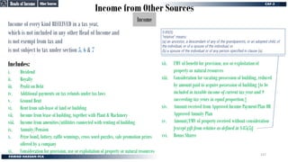 Income from Other Sources
Income
Income of every kind RECEIVED in a tax year,
which is not included in any other Head of Income and
is not exempt from tax and
is not subject to tax under section 5, 6 & 7
Includes:
i. Dividend
ii. Royalty
iii. Profit on Debt
iv. Additional payments on tax refunds under tax laws
v. Ground Rent
vi. Rent from sub-lease of land or building
vii. Income from lease of building, together with Plant & Machinery
viii. Income from amenities/utilitites connected with renting of building
ix. Annuity/Pension
x. Prize bond, lottery, raffle winnings, cross word puzzles, sale promotion prizes
offered by a company
xi. Consideration for provision, use or exploitation of property or natural resources
xii. FMV of benefit for provision, use or exploitation of
property or natural resources
xiii. Consideration for vacating possession of building, reduced
by amount paid to acquire possession of building {to be
included in taxable income of current tax year and 9
succeeding tax years in equal proportion.}
xiv. Amount received from Approved Income Payment Plan OR
Approved Annuity Plan
xv. Amount/FMV of property received without consideration
[except gift from relative as defined in S-85(5)]
xvi. Bonus Shares
Other Sources
Other Sources
Heads of Income
Heads of Income
S-85(5)
“relative” means:
(a) an ancestor, a descendant of any of the grandparents, or an adopted child, of
the individual, or of a spouse of the individual; or
(b) a spouse of the individual or of any person specified in clause (a).
157
 