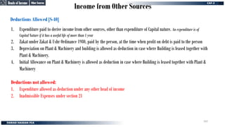 Income from Other Sources
Deductions Allowed [S-40]
1. Expenditure paid to derive income from other sources, other than expenditure of Capital nature. An expenditure is of
Capital Nature if it has a useful life of more than 1 year
2. Zakat under Zakat & Ushr Ordinance 1980, paid by the person, at the time when profit on debt is paid to the person
3. Depreciation on Plant & Machinery and building is allowed as deduction in case where Building is leased together with
Plant & Machinery.
4. Initial Allowance on Plant & Machinery is allowed as deduction in case where Building is leased together with Plant &
Machinery
Deductions not allowed:
1. Expenditure allowed as deduction under any other head of income
2. Inadmissible Expenses under section 21
Other Sources
Other Sources
Heads of Income
Heads of Income
162
 
