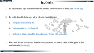 Tax Credits
1. Tax payable by a tax payer shall be reduced by the amount of Tax Credits allowed to the tax payer. [Section-4(2)]
2. Tax credits allowed to the tax payer will be categorized under following:
a) Foreign Tax Credits [Section-103]
b) Tax Credits under Part X of Chapter III
c) Tax Credit for Advance Tax and Tax deducted at source [Section 147 & Section 168]
3. Where more than one tax credits are allowed to a tax payer in a tax year then tax credits shall be applied in above
mentioned order [Section-4(3)]
Heads of Income
Heads of Income
173
 