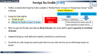Foreign Tax Credits [S-103]
Tax Credits
Tax Credits
1. Needless to mention that Foreign Tax Credit is available to “Resident Person” in respect of “Foreign Source Income” taxable
in Pakistan
2. Foreign Tax Credit shall be:
a) Foreign Tax paid
b) Pakistan Tax Payable in respect of income
3. Where tax payer has FSI under more than one Head of Income, this section shall be applied separately to each Head
of Income
4. Unadjusted foreign tax credit shall not be refunded, carried back or carried forward
5. To avail this tax credit, foreign taxes must be paid with in two years after end of tax year in which foreign income was
derived
Which ever is
Less
Including “Withholding Tax”
(Average rate of Pakistan Income Tax)
Tax Imposed ÷ Taxable Income
FSI after deducting directly relatable expenses &
Expenses apportioned in accordance with S-67
x (Net Foreign Source Income)
Heads of Income
Heads of Income
174
 