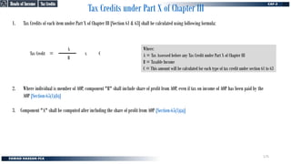 2. Where individual is member of AOP, component "B" shall include share of profit from AOP, even if tax on income of AOP has been paid by the
AOP [Section-65(1)(b)]
3. Component "A" shall be computed after including the share of profit from AOP [Section-65(1)(a)]
Tax Credits under Part X of Chapter III
1. Tax Credits of each item under Part X of Chapter III [Section 61 & 63] shall be calculated using following formula:
Tax Credit
B
A
x C
=
Where:
A = Tax Assessed before any Tax Credit under Part X of Chapter III
B = Taxable Income
C = This amount will be calculated for each type of tax credit under section 61 to 63
Tax Credits
Tax Credits
Heads of Income
Heads of Income
175
 