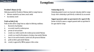 Exemptions
Heads of Income
Heads of Income
President's Honors [S-45]:
Following awarded by President of Pakistan shall be exempt from tax:
• Allowance attached to any honor, award, medal
• Any monetary award
Profit on Debt [S-46]:
Profit on debt will be exempt from tax subject to following conditions:
i. Received by Non Resident
ii. on security issued by resident person
iii. persons are not associates
iv. security was widely issued by the resident person outside Pakistan
v. security was issued for the purposes of raising a loan outside Pakistan
vi. loan is to be used for business carried on by the person in Pakistan
vii. profit on debt is paid outside Pakistan
viii. security is approved by FBR for purpose of this section
Scholarships [S-47]:
Scholarship granted to meet cost of person’s education shall be exempt
Except: where scholarship is paid directly or indirectly by an associate
Support payments under an agreement to live apart [S-48]:
Income received by spouse as support payment under an agreement to
live apart shall be exempt
187
 