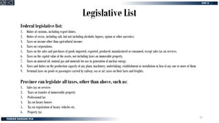 Legislative List
Federal legislative list:
1. Duties of customs, including export duties.
2. Duties of excise, including salt, but not including alcoholic liquors, opium or other narcotics;
3. Taxes on income other than agricultural income;
4. Taxes on corporations.
5. Taxes on the sales and purchases of goods imported, exported, produced, manufactured or consumed, except sales tax on services.
6. Taxes on the capital value of the assets, not including taxes on immovable property.
7. Taxes on mineral oil, natural gas and minerals for use in generation of nuclear energy.
8. Taxes and duties on the production capacity of any plant, machinery, undertaking, establishment or installation in lieu of any one or more of them.
9. Terminal taxes on goods or passengers carried by railway, sea or air; taxes on their fares and freights.
Province can legislate all taxes, other than above, such as:
1. Sales tax on services
2. Taxes on transfer of immoveable property
3. Professional tax
4. Tax on luxury houses
5. Tax on registration of luxury vehicles etc.
6. Property tax
19
 