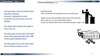 2. Deceased Individual [S-87]
Legal representative of deceased individual shall be
responsible for following:
tax payable, if individual had not died
tax payable on income from estates of deceased
individual
Above liability shall be limited to the capability of
estates of deceased.
Proceedings against deceased, before death shall be
treated as taken against Legal Representative AND
continued against Legal Representative
Proceedings against deceased, after death could be
taken as if deceased would have servived
Legal Representative
means: a person who in law represents the estate of a deceased person
includes: any person who intermeddles with the estate of the deceased and
where a party sues or is sued in representative character
the person on whom the estate devolves on the death of the party so suing or sued
Person
Person
Heads of Income
Heads of Income
192
 