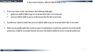 6. Succession to business, otherwise than on death [S-98C]
1. If successor carries on the same business, then following shall apply:
• predecessor shall be liable to pay tax on income before date of succession and
• successor shall be liable to pay tax on the income after the date of succession
2. If predecessor cannot be found, then successor shall be liable to pay tax on income before date of succession
3. Where any tax payable under this section in respect of such business or profession cannot be recovered from the
predecessor, it shall be recoverable from the successor, who shall be entitled to recover it from the predecessor.
Person
Person
Heads of Income
Heads of Income
201
 