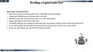 Deciding a Capital Gains Case
Bonus Shares (Section 39 & 236Z)
• Bonus shares are treated as Income from Other Sources of Shareholder under Final Tax Regime
• Company shall withhold ten percent of the bonus shares to be issued
• Shareholder will pay 10% of value of the bonus shares as tax, which will be Final Tax.
• Company shall deposit tax with 15 days of book closure
• If shareholder neither pays tax to company nor collects bonus shares, then company can dispose of shares to the extent of amount of tax
• In case of listed company, share value shall be determined on the basis of day-end price on the first day of closure of books
• In case of any other company, share value shall be determined as prescribed
FTR
FTR
204
 