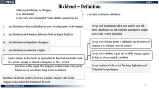 Following distributions by a Company
to its Shareholders
to the extent of its Accumulated Profits whether capitalized or not
Dividend – Definition
FTR [S-8]
FTR [S-8]
is included in definition of Dividend
i. Any distribution which entails release of assets including money of the company
ii. Any distribution of Debentures, Debenture Stock or Deposit Certificate
iii. Any distribution on liquidation of company
iv. Any distribution on reduction of capital
v. Loan or advance to shareholder or payment for the benefit of shareholder, made
by a private company (as defined in Companies Act 2017) or trust
(when loan will be repaid, then taxpayer can claim refund of tax paid by
him because of loan amount being treated as dividend)
Remittance of after tax profits by branch of a foreign company to the foreign
company is also included in definition of Dividend
Except, such distributions which were made in cash AND
where shareholder was not entitled to participate in surplus
assets in the event of liquidation
Except, where lending money is substantial part of business of
company in its ordinary course of business
Except, where dividend is paid and set off by company against
the loan or advance treated as dividend
Except, remittance by branch of Petroleum Exploration and
Production Foreign Company
207
 