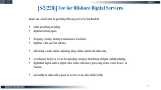 [S-2(22B)] Fee for Offshore Digital Services
means any consideration for providing following services by Non-Resident
• online advertising including
• digital advertising space,
• designing, creating, hosting or maintenance of websites,
• digital or cyber space for websites,
• advertising, e-mails, online computing, blogs, online content and online data,
• providing any facility or service for uploading, storing or distribution of digital content including
• digital text, digital audio or digital video, online collection or processing of data related to users in
Pakistan,
• any facility for online sale of goods or services or any other online facility
213
 