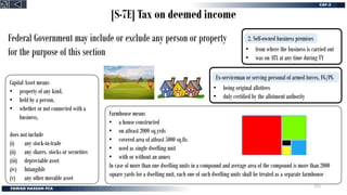 [S-7E] Tax on deemed income
Ex-serviceman or serving personal of armed forces, FG/PG
2. Self-owned business premises
Capital Asset means
• property of any kind,
• held by a person,
• whether or not connected with a
business,
does not include
(i) any stock-in-trade
(ii) any shares, stocks or securities
(iii) depreciable asset
(iv) Intangible
(v) any other movable asset
Farmhouse means
• a house constructed
• on atleast 2000 sq.yrds
• covered area of atleast 5000 sq.fts
• used as single dwelling unit
• with or without an annex
In case of more than one dwelling units in a compound and average area of the compound is more than 2000
square yards for a dwelling unit, each one of such dwelling units shall be treated as a separate farmhouse
• from where the business is carried out
• was on ATL at any time during TY
• being original allottees
• duly certified by the allotment authority
Federal Government may include or exclude any person or property
for the purpose of this section
215
 