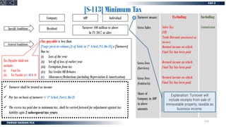 [S-113] Minimum Tax
Company
Resident Turnover 100 million or above
In TY 2017 or after
Tax payable is less than
[%age given in column (3) of Table in 1st Sched, P-I, Div-IX] x [Turnover]
Due to:
(i) Loss of the year
(ii) Set off of loss of earlier year
(iii) Exemption from tax
(iv) Tax Credits OR Rebates
(v) Allowances/Deductions (including Depreciation & Amortization)
Individual
AOP
Specific Conditions
General Conditions
✓ Turnover shall be treated as income
✓ Pay tax on basis of turnover @ 1st Sched, Part-I, Div-IX
✓ The excess tax paid due to minimum tax, shall be carried forward for adjustment against tax
liability upto 3 subsequent tax years
Tax Payable shall not
include:
(i) Final Tax
(ii) Tax Payable u/s 4B & 4C
Turnover means:
Gross Sales
Gross Fees
Gross Fees
Share of profit
from AOP
Excluding
Sales Tax
FED
Trade Discount (mentioned on
invoice)
Deemed income on which
Final Tax has been paid
Deemed income on which
Final Tax has been paid
Deemed income on which
Final Tax has been paid
Including
Commission
Turnover means:
Gross Sales
Gross Fees
(Services)
Gross Fees
(Contracts)
Share of
Company in AOP
in above
amounts
Explanation: Turnover will
include receipts from sale of
immoveable property, taxable as
business income.
216
 
