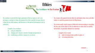 Ethics
Tax Avoidance vs Tax Evasion
- Tax avoidance is generally the legal exploitation of the tax regime to one's own
advantage, to attempt to reduce the amount of tax that is payable by means that are
within the law whilst making a full disclosure of the material information to the tax
authorities.
Examples of tax avoidance;
(i) using tax deductions
(ii) changing one's business structure through incorporation or
(iii) establishing an offshore company in a tax haven.
- Tax evasion is the general term for efforts by individuals, firms, trusts and other
entities to evade the payment of taxes by illegal means.
- Tax evasion usually entails taxpayers deliberately misrepresenting or concealing
the true state of their affairs to the tax authorities to reduce their tax liability,
and includes, in particular, dishonest tax reporting.
Examples of tax evasion;
(i) under declaring income, profits or gains; or
(ii) overstating deductions.
continued ….
22
 