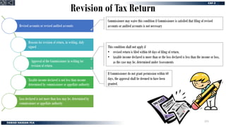 Revision of Tax Return
Revised accounts or revised audited accounts
Reasons for revision of return, in writing, duly
signed
Approval of the Commissioner in writing for
revision of return.
Taxable income declared is not less than income
determined by commissioner or appellate authority
Loss declared is not more than loss may be, determined by
commissioner or appellate authority
Commissioner may waive this condition if Commissioner is satisfied that filing of revised
accounts or audited accounts is not necessary
This condition shall not apply if
• revised return is filed within 60 days of filing of return.
• taxable income declared is more than or the loss declared is less than the income or loss,
as the case may be, determined under Assessments
If Commissioner do not grant permission within 60
days, the approval shall be deemed to have been
granted.
221
 