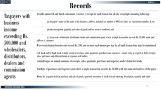 Records
Taxpayers with
business
income
exceeding Rs.
500,000 and
wholesalers,
distributors,
dealers and
commission
agents
Serially numbered and dated cash-memo / invoice / receipt for each transaction of sale or receipt containing following:
(a) taxpayer’s name or the name of his business, address, national tax number or CNIC and sales tax registration number, if any
(b) the description, quantity and value of goods sold or services rendered; and
(c) in case of a wholesaler, distributor, dealer and commission agent, where a single transaction exceeds Rs. 10,000, name and
address of customer
Where each transaction does not exceed Rs. 100, one or more cash-memos per day for all such transactions may be maintained
Cash book and/or bank book or daily record of receipts, sales, payments, purchases and expenses; a single entry in respect of daily receipts,
sales, purchases and different heads of expenses will suffice.
General ledger or annual summary of receipts, sales, payments, purchases and expenses under distinctive heads.
Vouchers of purchases and expenses and where a single transaction exceeds Rs. 10,000 with the name and address of the payee
Where the taxpayer deals in purchase and sale of goods, quarterly inventory of stock-in-trade showing description, quantity and value
234
 