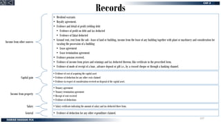 Records
Income from other sources
• Dividend warrants
• Royalty agreement.
• Evidence and detail of profit yielding debt
• Evidence of profit on debt and tax deducted
• Evidence of Zakat deducted
• Ground rent, rent from the sub - lease of land or building, income from the lease of any building together with plant or machinery and consideration for
vacating the possession of a building
• Lease agreement
• Lease termination agreement
• Evidence pension received.
• Evidence of income from prizes and winnings and tax deducted thereon, like certificate in the prescribed form.
• Evidence of mode of receipt of a loan , advance deposit or gift i.e., by a crossed cheque or through a banking channel.
Capital gain
• Evidence of cost of acquiring the capital asset
• Evidence of deduction for any other costs claimed
• Evidence in respect of consideration received on disposal of the capital asset.
Income from property
• Tenancy agreement
• Tenancy termination agreement
• Receipt of rent received
• Evidence of deductions
Salary • Salary certificate indicating the amount of salary and tax deducted there from.
General • Evidence of deduction for any other expenditure claimed.
237
 
