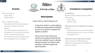 Ethics
ICAP Code of Ethics
Threats which may arise;
- Advocacy Threat
- Self Review Threat
Factors to evaluate level of threat;
- The particular characteristics of the engagement
- The level of tax expertise of the client’s
employees.
- The system by which the tax authorities assess
and administer the tax in question and the role of
the firm or network firm in that process
- The complexity of the relevant tax regime and the
degree of judgment necessary in applying it
Tax Calculation for Accounting Entries
Usually, no threat is created from following work;
- Assisting clients with their tax reporting obligations
by drafting and compiling information, including the
amount of tax due required to be submitted to the
applicable tax authorities
- Advising on the tax return treatment of past
transactions and responding on behalf of the audit
client to the tax authorities’ requests for additional
information and analysis (for example, providing
explanations of and technical support for the
approach being taken
All Audit Clients
Materiality of amounts should be considered. Threats
which may arise;
- Advocacy Threat
- Self Review Threat
Audit Clients that are Not Public Interest Entities
Safeguards:
- Using professionals who are not audit team members
- Having an appropriate reviewer who was not involved
in providing the service
Audit Clients that are Public Interest Entities
A firm or a network firm shall not prepare tax
calculations of current and deferred tax liabilities (or
assets), if it is material.
24
 