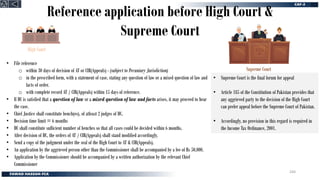 Reference application before High Court &
Supreme Court
• File reference
o within 30 days of decision of AT or CIR(Appeals) - (subject to Pecuniary Jurisdiction)
o in the prescribed form, with a statement of case, stating any question of law or a mixed question of law and
facts of order.
o with complete record AT / CIR(Appeals) within 15 days of reference.
• If HC is satisfied that a question of law or a mixed question of law and facts arises, it may proceed to hear
the case.
• Chief Justice shall constitute bench(es), of atleast 2 judges of HC.
• Decision time limit = 6 months
• HC shall constitute sufficient number of benches so that all cases could be decided within 6 months.
• After decision of HC, the orders of AT / CIR(Appeals) shall stand modified accordingly.
• Send a copy of the judgment under the seal of the High Court to AT & CIR(Appeals).
• An application by the aggrieved person other than the Commissioner shall be accompanied by a fee of Rs 50,000.
• Application by the Commissioner should be accompanied by a written authorization by the relevant Chief
Commissioner
• Supreme Court is the final forum for appeal
• Article 185 of the Constitution of Pakistan provides that
any aggrieved party to the decision of the High Court
can prefer appeal before the Supreme Court of Pakistan.
• Accordingly, no provision in this regard is required in
the Income Tax Ordinance, 2001.
High Court
Supreme Court
244
 