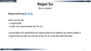 Output Tax
How to calculate?
Registered Person [S-2(25)]
means a person who:
- is registered OR
- is liable to be registered under Sales Tax Act
A person liable to be registered but not registered shall not be entitled to any benefit available to
a registered person under any provision of Sales Tax Act or the rules made thereunder
Sales Tax Computation
Sales Tax Computation
251
 