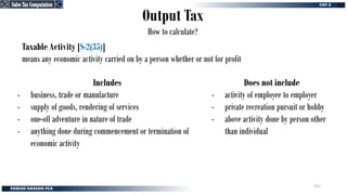 Output Tax
How to calculate?
Taxable Activity [S-2(35)]
means any economic activity carried on by a person whether or not for profit
Includes
- business, trade or manufacture
- supply of goods, rendering of services
- one-off adventure in nature of trade
- anything done during commencement or termination of
economic activity
Does not include
- activity of employee to employer
- private recreation pursuit or hobby
- above activity done by person other
than individual
Sales Tax Computation
Sales Tax Computation
252
 