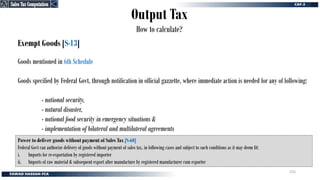 Output Tax
How to calculate?
Exempt Goods [S-13]
Goods mentioned in 6th Schedule
Goods specified by Federal Govt, through notification in official gazzette, where immediate action is needed for any of following:
- national security,
- natural disaster,
- national food security in emergency situations &
- implementation of bilateral and multilateral agreements
Power to deliver goods without payment of Sales Tax [S-60]
Federal Govt can authorize delivery of goods without payment of sales tax, in following cases and subject to such conditions as it may deem fit:
i. Imports for re-exportation by registered importer
ii. Imports of raw material & subsequent export after manufacture by registered manufacturer cum exporter
Sales Tax Computation
Sales Tax Computation
255
 