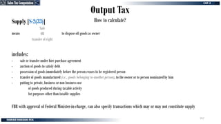 Output Tax
How to calculate?
Supply [S-2(33)]
means to dispose off goods as owner
Sale
OR
transfer of right
includes:
- sale or transfer under hire purchase agreement
- auction of goods to satisfy debt
- possession of goods immediately before the person ceases to be registered person
- transfer of goods manufactured (i.e., goods belonging to another person), to the owner or to person nominated by him
- putting to private, business or non business use
of goods produced during taxable activity
for purposes other than taxable supplies
FBR with approval of Federal Minister-in-charge, can also specify transactions which may or may not constitute supply
Sales Tax Computation
Sales Tax Computation
257
 