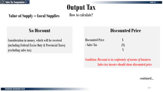Output Tax
How to calculate?
Value of Supply – Local Supplies
Discounted Price
Discounted Price X
- Sales Tax (X)
X
Condition: Discount is in conformity of norms of business
Sales tax invoice should show discounted price
No Discount
Consideration in money, which will be received
(including Federal Excise Duty & Provincial Taxes)
(excluding sales tax)
continued…
Sales Tax Computation
Sales Tax Computation
259
 