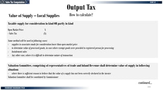 Output Tax
How to calculate?
Value of Supply – Local Supplies
Taxable supply for consideration in kind OR partly in kind
Open Market Price X
- Sales Tax (X)
Same method will be used in following cases:
- supplies to associates made for consideration lower than open market price
- to determine value of processed goods, in case where exempt goods were provided to registered person for processing
- Instalement sales
- Any other case, where it is difficult to determine nature of transaction
Valuation Committee, comprising of representatives of trade and Inland Revenue shall determine value of supply in following
situation:
- where there is sufficient reason to believe that the value of a supply has not been correctly declared in the invoice
Valuation Committee shall be constituted by Commissioner
continued…
Sales Tax Computation
Sales Tax Computation
260
 