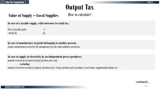 Output Tax
How to calculate?
Value of Supply – Local Supplies
In case of a taxable supply, with reference to retail tax :
Price of taxable goods X
- Retail Tax (X)
In case of manufacture of goods belonging to another person:
Actual consideration received by the manufacturer for the value addition carried out
continued…
In case of supply of electricity by an independent power producer:
amount received on account of energy purchase price only
excluding
amount received on account of capacity purchase price, energy purchase price premium, excess bonus, supplemental charges etc.
Sales Tax Computation
Sales Tax Computation
261
 