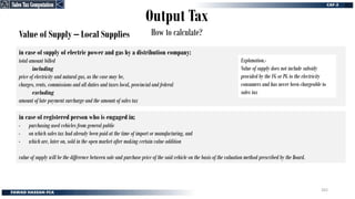 Output Tax
How to calculate?
Value of Supply – Local Supplies
in case of supply of electric power and gas by a distribution company:
total amount billed
including
price of electricity and natural gas, as the case may be,
charges, rents, commissions and all duties and taxes local, provincial and federal
excluding
amount of late payment surcharge and the amount of sales tax
in case of registered person who is engaged in;
- purchasing used vehicles from general public
- on which sales tax had already been paid at the time of import or manufacturing, and
- which are, later on, sold in the open market after making certain value addition
value of supply will be the difference between sale and purchase price of the said vehicle on the basis of the valuation method prescribed by the Board.
Explanation.-
Value of supply does not include subsidy
provided by the FG or PG to the electricity
consumers and has never been chargeable to
sales tax
Sales Tax Computation
Sales Tax Computation
262
 