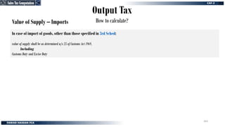 Output Tax
How to calculate?
Value of Supply – Imports
In case of import of goods, other than those specified in 3rd Sched:
value of supply shall be as determined u/s 25 of Customs Act 1969,
Including
Customs Duty and Excise Duty
Sales Tax Computation
Sales Tax Computation
263
 