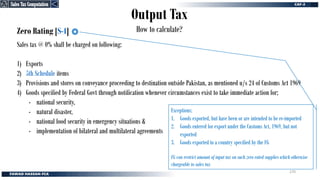 Output Tax
How to calculate?
Zero Rating [S-4]
Sales tax @ 0% shall be charged on following:
1) Exports
2) 5th Schedule items
3) Provisions and stores on conveyance proceeding to destination outside Pakistan, as mentioned u/s 24 of Customs Act 1969
4) Goods specified by Federal Govt through notification whenever circumstances exist to take immediate action for;
- national security,
- natural disaster,
- national food security in emergency situations &
- implementation of bilateral and multilateral agreements
Exceptions:
1. Goods exported, but have been or are intended to be re-imported
2. Goods entered for export under the Customs Act, 1969, but not
exported
3. Goods exported to a country specified by the FG
FG can restrict amount of input tax on such zero rated supplies which otherwise
chargeable to sales tax
Sales Tax Computation
Sales Tax Computation
270
 