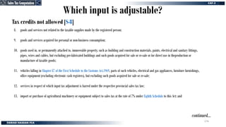Tax credits not allowed [S-8]
continued…
8. goods and services not related to the taxable supplies made by the registered person;
9. goods and services acquired for personal or non-business consumption;
10. goods used in, or permanently attached to, immoveable property, such as building and construction materials, paints, electrical and sanitary fittings,
pipes, wires and cables, but excluding pre-fabricated buildings and such goods acquired for sale or re-sale or for direct use in theproduction or
manufacture of taxable goods;
11. vehicles falling in Chapter 87 of the First Schedule to the Customs Act,1969, parts of such vehicles, electrical and gas appliances, furniture furnishings,
office equipment (excluding electronic cash registers), but excluding such goods acquired for sale or re-sale;
12. services in respect of which input tax adjustment is barred under the respective provincial sales tax law;
13. import or purchase of agricultural machinery or equipment subject to sales tax at the rate of 7% under Eighth Schedule to this Act; and
Which input is adjustable?
Sales Tax Computation
Sales Tax Computation
276
 