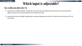 Tax credits not allowed [S-8]
14. from the date to be notified by the Board, such goods and services which, at the time of filing of return by the buyer, have not been declared by the
supplier in his return or he has not paid amount of tax due as indicated in his return.
15. goods purchased which are attributable to supplies made to un-registered distributor, on pro-rata basis, for which sale invoices do not bear NIC or NTN
of the recipient
Which input is adjustable?
Sales Tax Computation
Sales Tax Computation
277
 