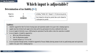 Determination of tax liability [S-7]
Conditions:
1. should be supported by Sales Tax Invoice bearing name and registration number of tax payer who is claiming input tax
2. supplier must have declared such supply in his return and he has paid amount of tax due as indicated in his return
3. in case of supply of electricity or gas, a bill bearing his registration # and the address where the connection is installed
4. in case of imports, it should be supported by :
a. Bill of entry OR Goods Declaration
b. Sales Tax Registration number
c. Customs clearance u/s 79, 81 or 104
5. in case of purchase through auction, it should be supported by Treasury Challan (showing amount of sales tax paid) bearing name and registration
number of tax payer who is claiming input tax
Which input is adjustable?
Output tax
- Input tax
X
(X)
X
excluding "Further Tax" charged @ 4% from un-reg person
if not claimed in relevant tax period, then can be claimed in
6 subsequent tax periods
Sales Tax Computation
Sales Tax Computation
278
 