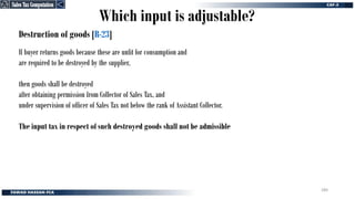 Destruction of goods [R-23]
If buyer returns goods because these are unfit for consumption and
are required to be destroyed by the supplier,
then goods shall be destroyed
after obtaining permission from Collector of Sales Tax, and
under supervision of officer of Sales Tax not below the rank of Assistant Collector.
The input tax in respect of such destroyed goods shall not be admissible
Which input is adjustable?
Sales Tax Computation
Sales Tax Computation
280
 